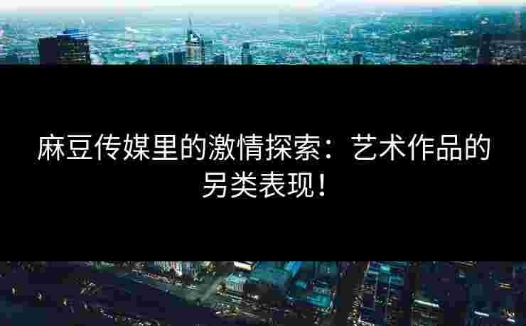 麻豆传媒里的激情探索：艺术作品的另类表现！
