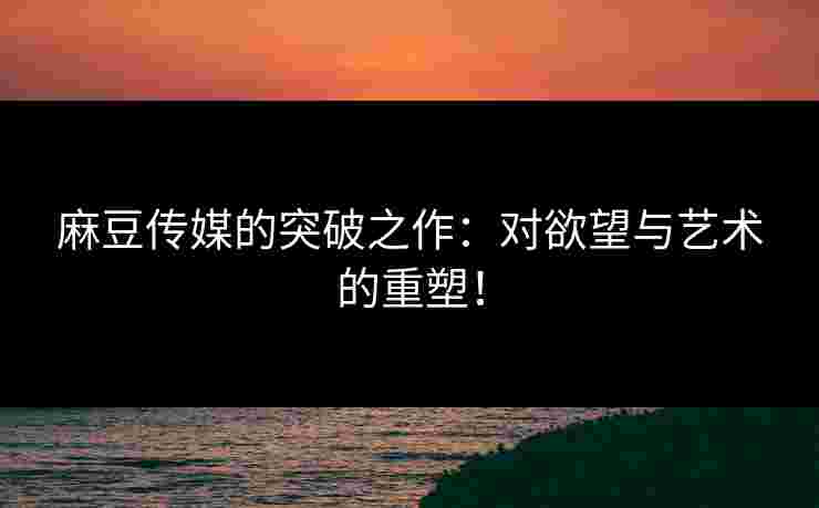 麻豆传媒的突破之作：对欲望与艺术的重塑！
