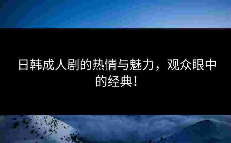 日韩成人剧的热情与魅力，观众眼中的经典！