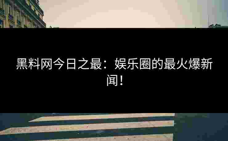 黑料网今日之最：娱乐圈的最火爆新闻！