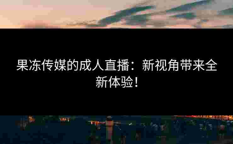 果冻传媒的成人直播：新视角带来全新体验！