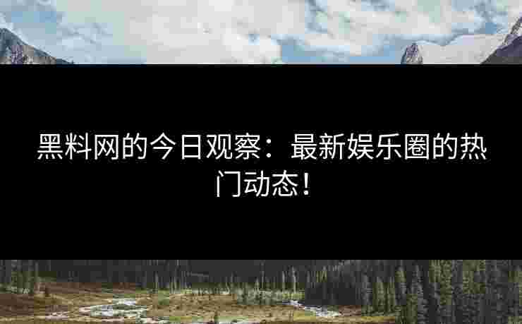 黑料网的今日观察：最新娱乐圈的热门动态！