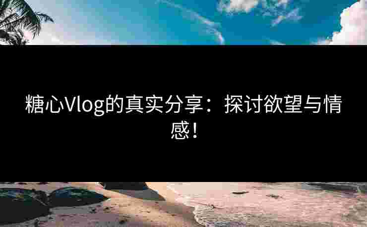 糖心Vlog的真实分享：探讨欲望与情感！