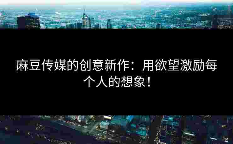 麻豆传媒的创意新作：用欲望激励每个人的想象！