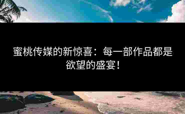 蜜桃传媒的新惊喜:每一部作品都是欲望的盛宴! 蜜桃传媒的新惊喜:每一部作品都是欲望的盛宴!