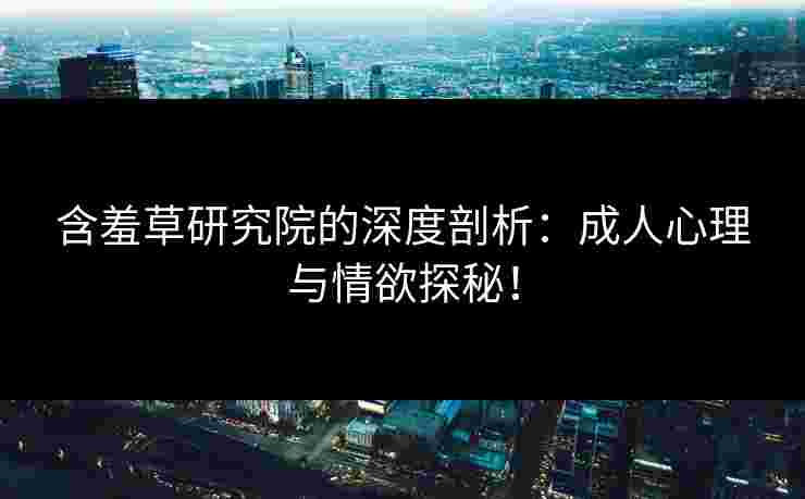 含羞草研究院的深度剖析：成人心理与情欲探秘！