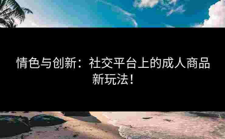 情色与创新：社交平台上的成人商品新玩法！
