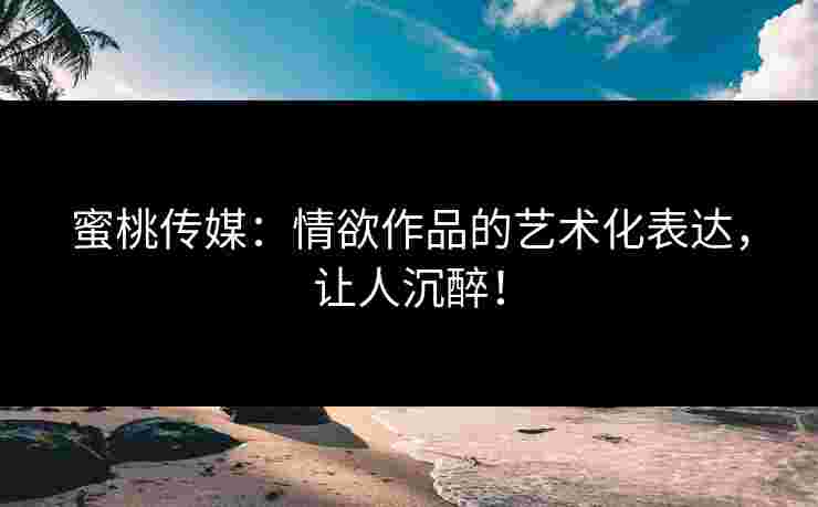 蜜桃传媒：情欲作品的艺术化表达，让人沉醉！