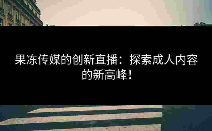 果冻传媒的创新直播：探索成人内容的新高峰！