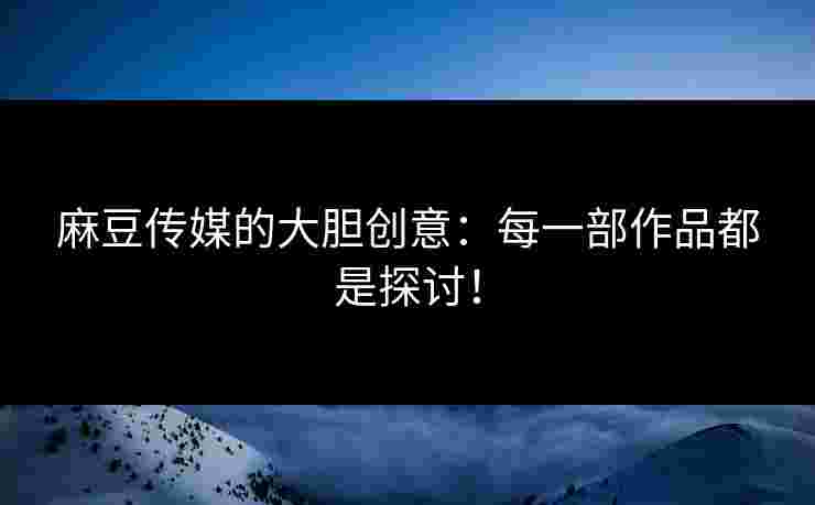 麻豆传媒的大胆创意：每一部作品都是探讨！