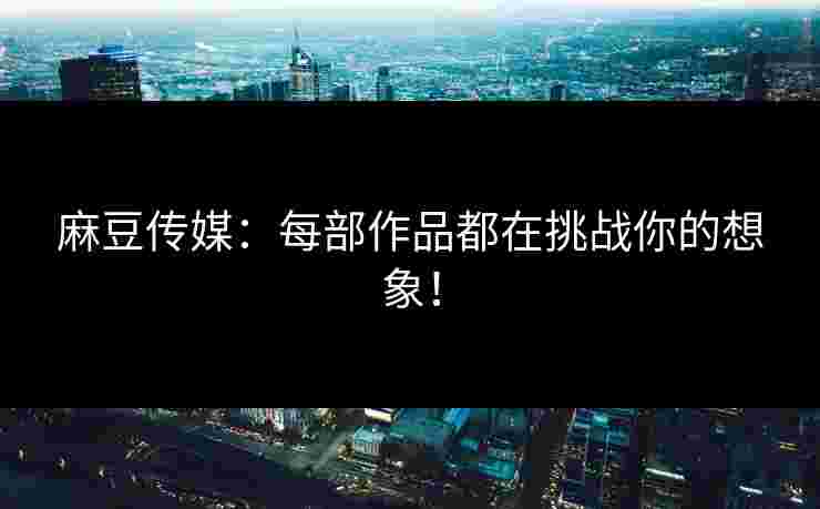 麻豆传媒：每部作品都在挑战你的想象！