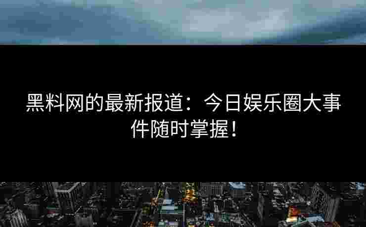 黑料网的最新报道：今日娱乐圈大事件随时掌握！
