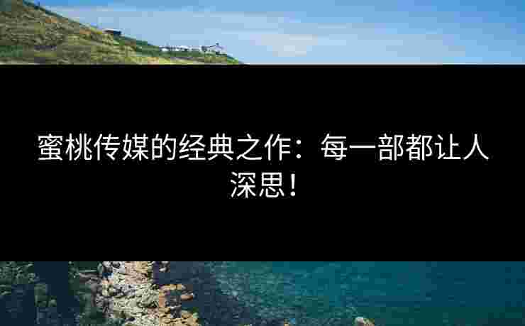 蜜桃传媒的经典之作：每一部都让人深思！