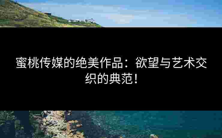 蜜桃传媒的绝美作品：欲望与艺术交织的典范！