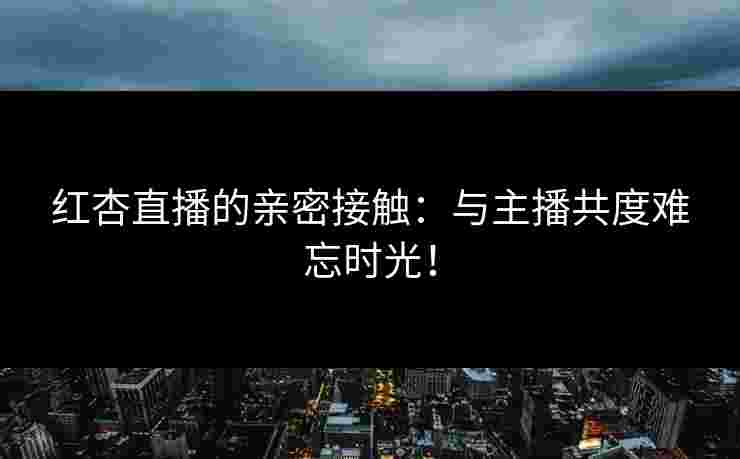 红杏直播的亲密接触：与主播共度难忘时光！