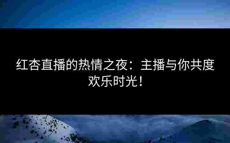 红杏直播的热情之夜：主播与你共度欢乐时光！