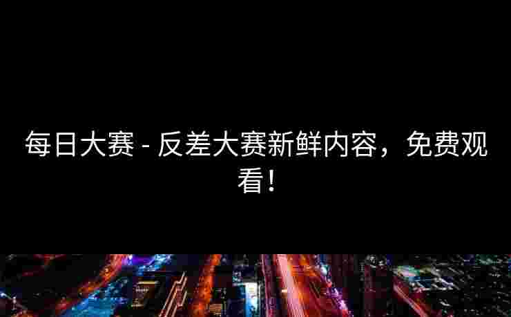 每日大赛 - 反差大赛新鲜内容,免费观看!