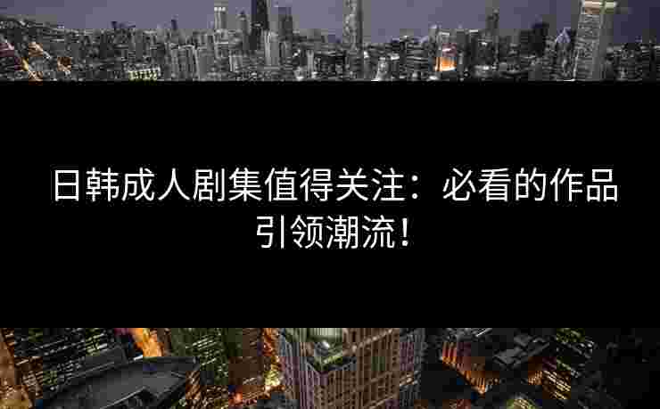 日韩成人剧集值得关注:必看的作品引领潮流!