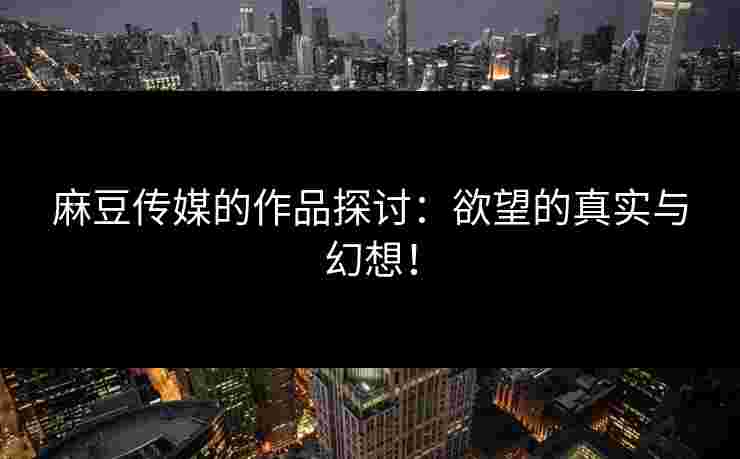 麻豆传媒的作品探讨:欲望的真实与幻想!