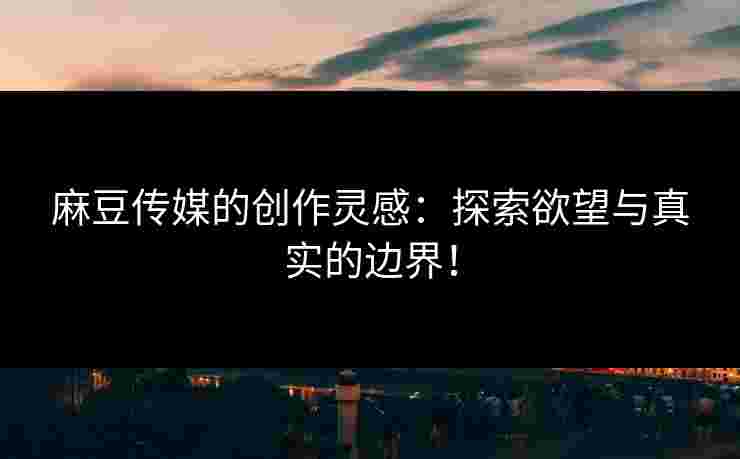 麻豆传媒的创作灵感：探索欲望与真实的边界！