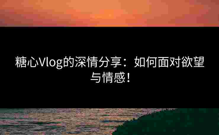 糖心Vlog的深情分享：如何面对欲望与情感！