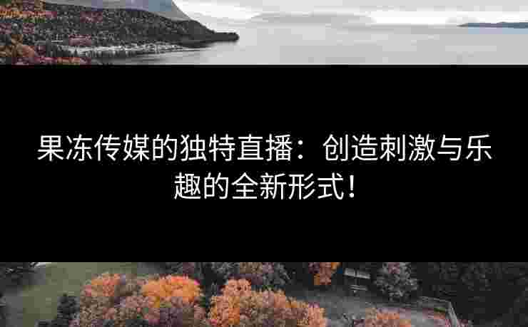 果冻传媒的独特直播：创造刺激与乐趣的全新形式！