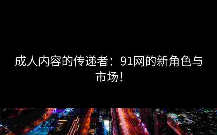 成人内容的传递者：91网的新角色与市场！