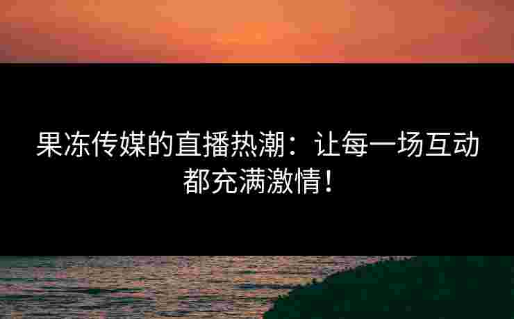 果冻传媒的直播热潮：让每一场互动都充满激情！