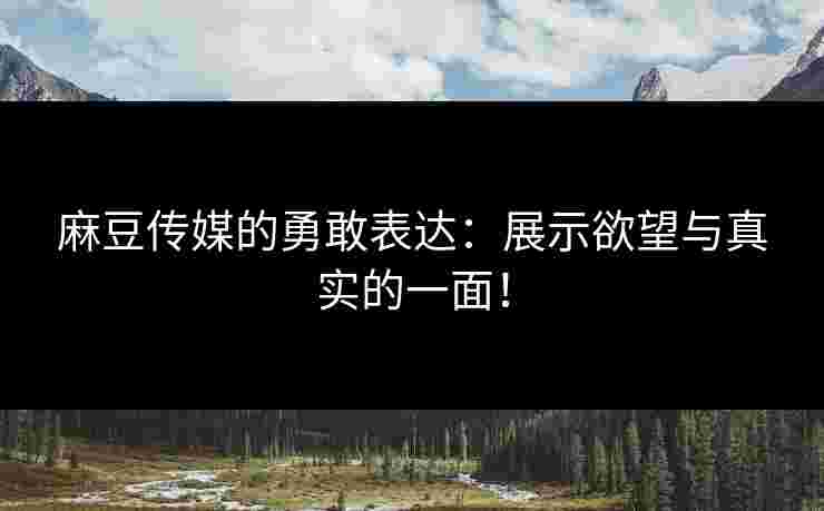 麻豆传媒的勇敢表达：展示欲望与真实的一面！