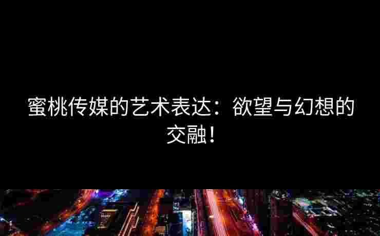 蜜桃传媒的艺术表达：欲望与幻想的交融！