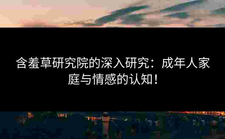 含羞草研究院的深入研究：成年人家庭与情感的认知！