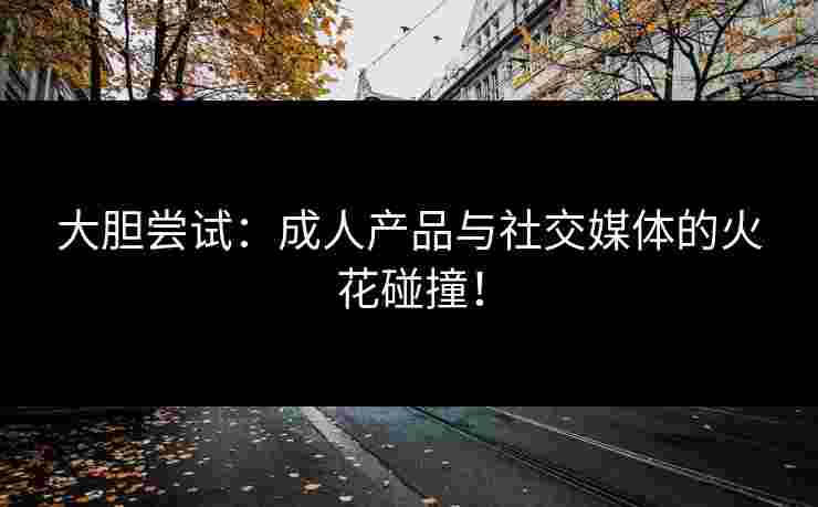 大胆尝试：成人产品与社交媒体的火花碰撞！