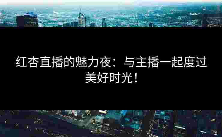 红杏直播的魅力夜：与主播一起度过美好时光！