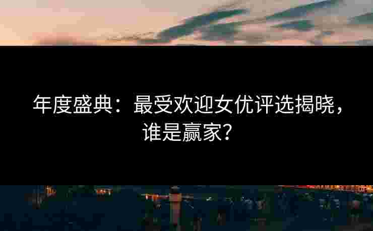年度盛典：最受欢迎女优评选揭晓，谁是赢家？