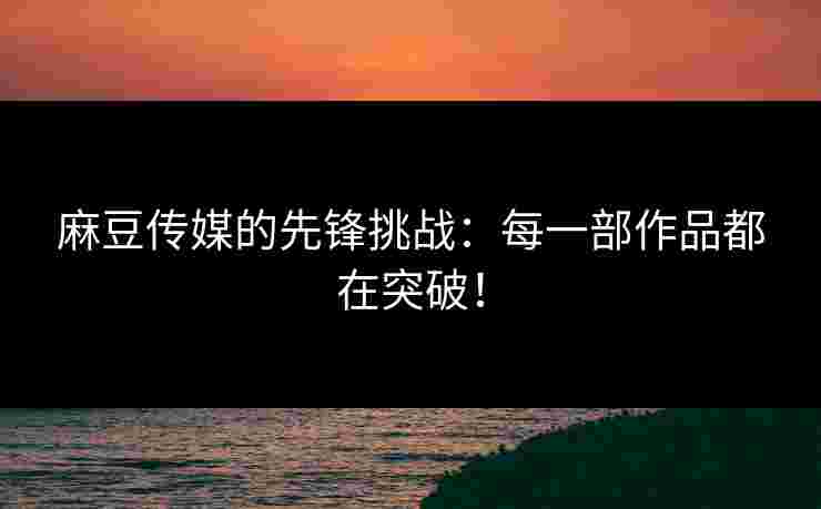 麻豆传媒的先锋挑战：每一部作品都在突破！