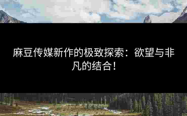 麻豆传媒新作的极致探索：欲望与非凡的结合！