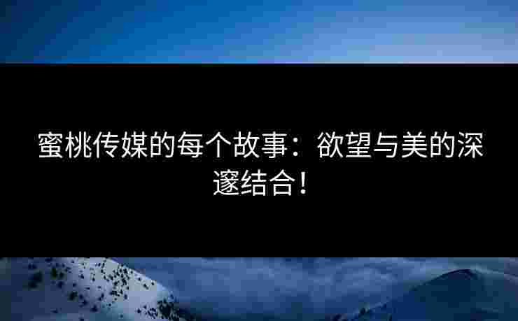 蜜桃传媒的每个故事：欲望与美的深邃结合！