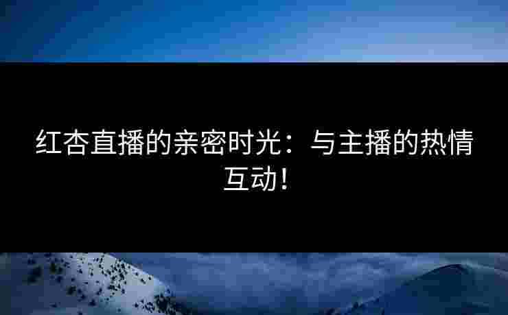 红杏直播的亲密时光：与主播的热情互动！