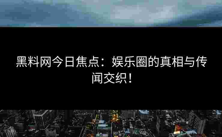 黑料网今日焦点：娱乐圈的真相与传闻交织！