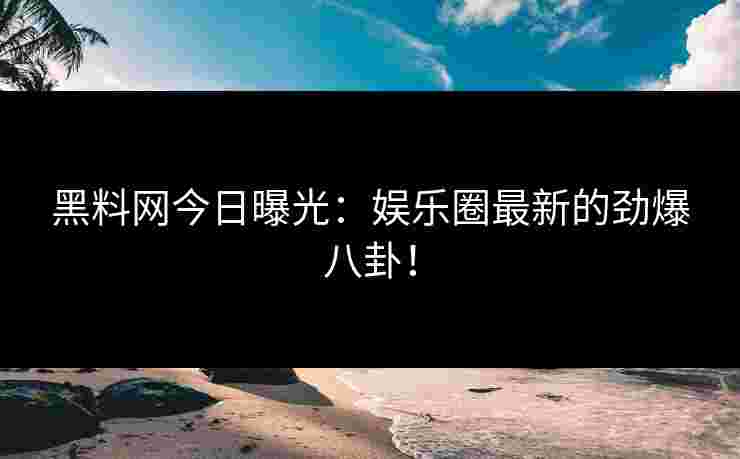 黑料网今日曝光：娱乐圈最新的劲爆八卦！