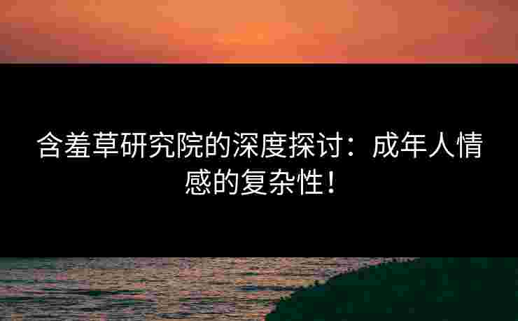 含羞草研究院的深度探讨：成年人情感的复杂性！
