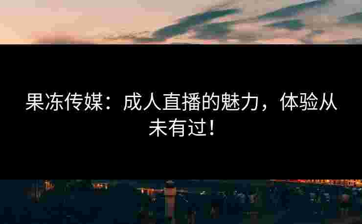 果冻传媒：成人直播的魅力，体验从未有过！