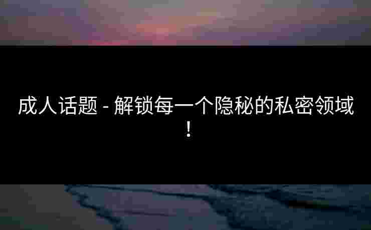 成人话题 - 解锁每一个隐秘的私密领域！