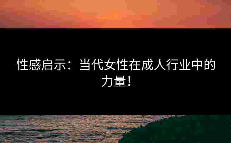 性感启示：当代女性在成人行业中的力量！