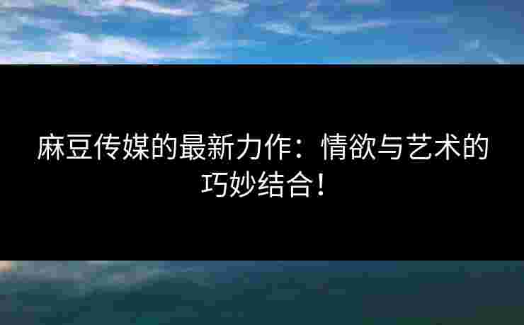 麻豆传媒的最新力作:情欲与艺术的巧妙结合! 麻豆传媒的最新力作:情欲与艺术的巧妙结合!
