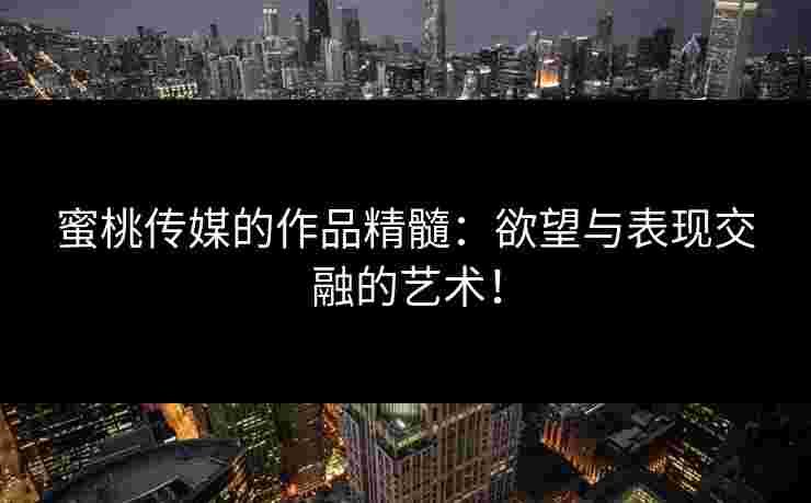 蜜桃传媒的作品精髓：欲望与表现交融的艺术！