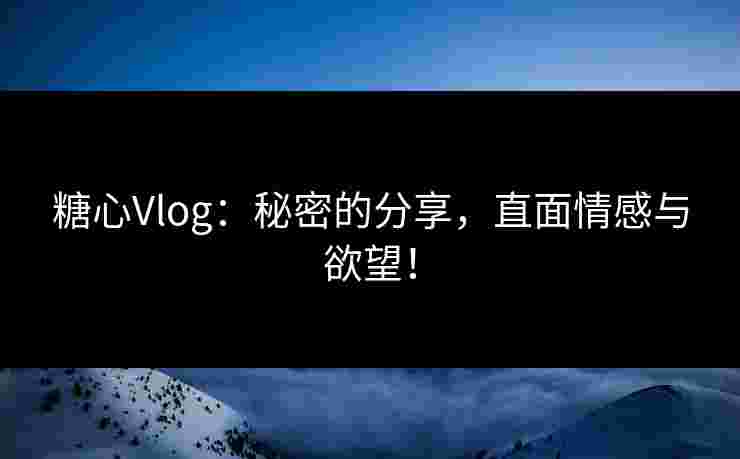 糖心Vlog：秘密的分享，直面情感与欲望！