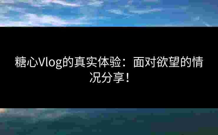 糖心Vlog的真实体验：面对欲望的情况分享！