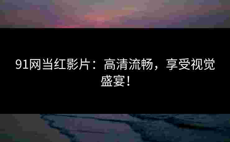 91网当红影片：高清流畅，享受视觉盛宴！