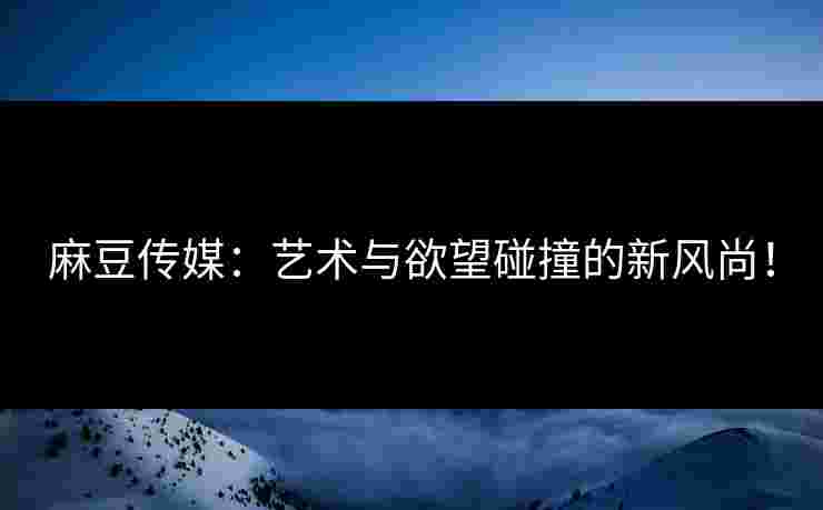 麻豆传媒:艺术与欲望碰撞的新风尚! 麻豆传媒:艺术与欲望碰撞的新风尚!